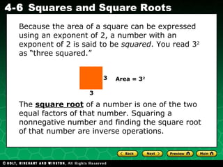 The  square root  of a number is one of the two equal factors of that number. Squaring a nonnegative number and finding the square root of that number are inverse operations. Because the area of a square can be expressed using an exponent of 2, a number with an exponent of 2 is said to be  squared . You read 3 2  as “three squared.” 3 3 Area = 3 2 