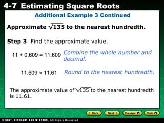 Additional Example 3 Continued 11 + 0.609 = 11.609 Combine the whole number and decimal. Step 3   Find the approximate value. 11.609  ≈ 11.61 Round to the nearest hundredth. The approximate value of  135 to the nearest hundredth is 11.61. Approximate  √135  to the nearest hundredth. 