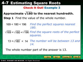 Check It Out!  Example 3 169 <  180 < 196 The whole number part of the answer is 13. Find the perfect squares nearest 180. Find the square roots of the perfect squares. Step 1   Find the value of the whole number. The number will be between 13 and 14. √ 169 <  √ 180 <  196 √ 13 < 180 <  14 √ Approximate  √180  to the nearest hundredth. 