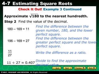 Check It Out!  Example 3 Continued 180 – 169 = 11 11 ÷ 27 ≈ 0.407 Find the difference between the given number, 180, and the lower perfect square. Step 2   Find the value of the decimal. Write the difference as a ratio. 196 – 169 = 27 Find the difference between the greater perfect square and the lower perfect square. 11 27 Divide to find the approximate decimal value. Approximate  √180  to the nearest hundredth. 
