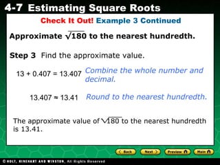 Check It Out!  Example 3 Continued 13 + 0.407 = 13.407 Combine the whole number and decimal. Step 3   Find the approximate value. 13.407  ≈ 13.41 Round to the nearest hundredth. The approximate value of  180 to the nearest hundredth is 13.41. Approximate  √180  to the nearest hundredth. 