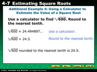 Additional Example 4: Using a Calculator to  Estimate the Value of a Square Root Use a calculator to find  600. Round to the nearest tenth. 600 ≈ 24.5 Use a calculator. Round to the nearest tenth. 600 rounded to the nearest tenth is 24.5. 600 ≈ 24.494897…  
