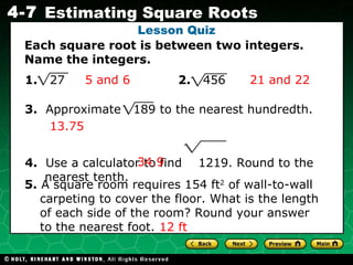 Lesson Quiz Each square root is between two integers. Name the integers. 1.   27  2.   456 3.   Approximate  189 to the nearest hundredth.  4.   Use a calculator to find  1219. Round to the nearest tenth. 5.  A square room requires 154 ft 2  of wall-to-wall carpeting to cover the floor. What is the length of each side of the room? Round your answer to the nearest foot. 5 and 6 21 and 22 13.75 34.9 12 ft 