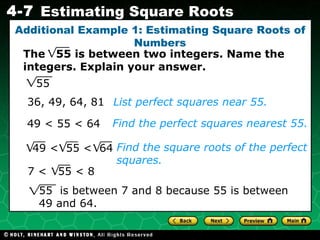 Additional Example 1: Estimating Square Roots of Numbers The  55 is between two integers. Name the integers. Explain your answer. List perfect squares near 55. 36, 49, 64, 81 49 < 55 < 64 Find the square roots of the perfect squares. Find the perfect squares nearest 55. 55 55  is between 7 and 8 because 55 is between 49 and 64. 49 <  55 <  64 7 <  55 < 8 
