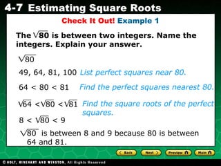 Check It Out!  Example 1 List perfect squares near 80. 49, 64, 81, 100 64 < 80 < 81 Find the square roots of the perfect squares. Find the perfect squares nearest 80. 80 80  is between 8 and 9 because 80 is between 64 and 81. The  80 is between two integers. Name the integers. Explain your answer. 64 <  80 <  81 8 <  80 < 9 