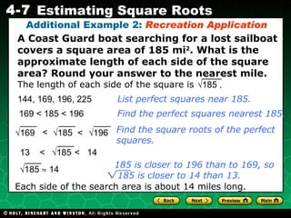 A Coast Guard boat searching for a lost sailboat covers a square area of 185 mi 2 . What is the approximate length of each side of the square area? Round your answer to the nearest mile. Additional Example 2:  Recreation   Application 169 <  185 < 196 Find the perfect squares nearest 185. Find the square roots of the perfect squares. Each side of the search area is about 14 miles long. 144, 169,  196, 225 List perfect squares near 185. The length of each side of the square is  √ 185 . <  <  √ 185 √ 169 √ 196 13  <  <  14 √ 185 √ 185    14 185 is closer to 196 than to 169, so  185 is closer to 14 than 13. 