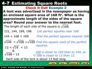 Check It Out!  Example 2 A tent was advertised in the newspaper as having an enclosed square area of 168 ft 2 . What is the approximate length of the sides of the square area? Round your answer to the nearest foot. 144 <  168 < 169 Find the perfect squares nearest 168. Find the square roots of the perfect squares. Each side of the tent is about 13 feet long. 121, 144, 169,  196 List perfect squares near 168. The length of each side of the square is  √ 168 . <  <  √ 168 √ 144 √ 169 12 <  < 13 √ 168 √ 168    13 168 is closer to 169 than to 144, so  168 is closer to 13 than 12. 