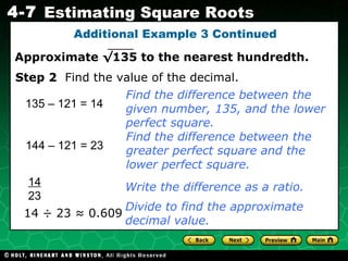 Additional Example 3 Continued 135 – 121 = 14 14 ÷ 23 ≈ 0.609 Find the difference between the given number, 135, and the lower perfect square. Step 2   Find the value of the decimal. Write the difference as a ratio. 144 – 121 = 23 Find the difference between the greater perfect square and the lower perfect square. 14 23 Divide to find the approximate decimal value. Approximate  √135  to the nearest hundredth. 
