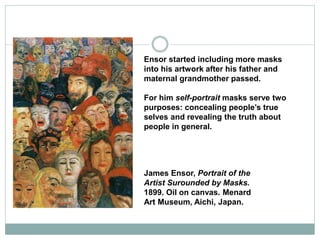 Ensor started including more masks
into his artwork after his father and
maternal grandmother passed.
For him self-portrait masks serve two
purposes: concealing people’s true
selves and revealing the truth about
people in general.
James Ensor, Portrait of the
Artist Surounded by Masks.
1899. Oil on canvas. Menard
Art Museum, Aichi, Japan.
 