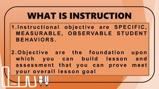 WHAT IS INSTRUCTION
OBJECTIVES?
1 . I n s t r u c t i o n a l o b j e c t i v e a r e S P E C I F I C ,
M E A S U R A B L E , O B S E RVA B L E S T U D E N T
B E H AV I O R S .
2 . O b j e c t i v e a r e t h e f o u n d a t i o n u p o n
w h i c h y o u c a n b u i l d l e s s o n a n d
a s se ss m en t t h a t yo u ca n p r o ve m eet
y o u r o v e r a l l l e s s o n g o a l
 
