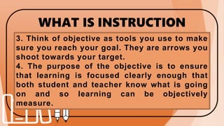 WHAT IS INSTRUCTION
OBJECTIVES?
3. Think of objective as tools you use to make
sure you reach your goal. They are arrows you
shoot towards your target.
4. The purpose of the objective is to ensure
that learning is focused clearly enough that
both student and teacher know what is going
on and so learning can be objectively
measure.
 