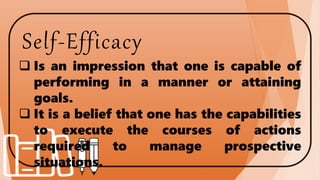 Self-Efficacy
 Is an impression that one is capable of
performing in a manner or attaining
goals.
 It is a belief that one has the capabilities
to execute the courses of actions
required to manage prospective
situations.
 