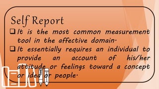 Self Report
It is the most common measurement
tool in the affective domain.
It essentially requires an individual to
provide an account of his/her
attitude or feelings toward a concept
or idea or people.
 