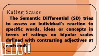 Rating Scales
The Semantic Differential (SD) tries
to assess an individual’s reaction to
specific words, ideas or concepts in
terms of ratings on bipolar scales
defined with contrasting adjectives at
each end.
 