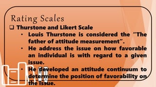 Rating Scales
 Thurstone and Likert Scale
• Louis Thurstone is considered the “The
father of attitude measurement”.
• He address the issue on how favorable
an individual is with regard to a given
issue.
• He developed an attitude continuum to
determine the position of favorability on
the issue.
 