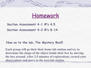 Homework
Section Assessment 4-1 #’s 4,5
Section Assessment 4-2 #’s 8-14
Now on to the lab…The Mystery Box!!!
Each group will go their their home lab station and try to
determine the shape of the object inside their box by moving
the box around. After 2.5 minutes of explorations, record your
observations and move to the next lab station.
 