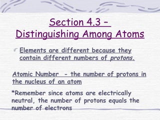Section 4.3 –
Distinguishing Among Atoms
Elements are different because they
contain different numbers of protons.
Atomic Number - the number of protons in
the nucleus of an atom
*Remember since atoms are electrically
neutral, the number of protons equals the
number of electrons
 