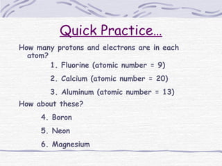 Quick Practice…
How many protons and electrons are in each
atom?
1. Fluorine (atomic number = 9)
2. Calcium (atomic number = 20)
3. Aluminum (atomic number = 13)
How about these?
4. Boron
5. Neon
6. Magnesium
 