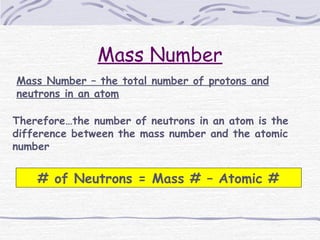 Mass Number
Mass Number – the total number of protons and
neutrons in an atom
Therefore…the number of neutrons in an atom is the
difference between the mass number and the atomic
number
# of Neutrons = Mass # – Atomic #
 