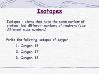 Isotopes
Isotopes – atoms that have the same number of
protons, but different numbers of neutrons (also
different mass numbers)
Write the following isotopes of oxygen:
1. Oxygen-16
2. Oxygen-17
3. Oxygen-18
 