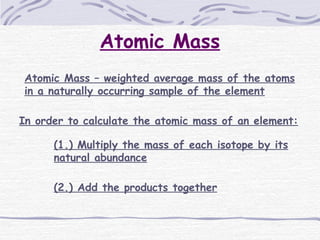 Atomic Mass
Atomic Mass – weighted average mass of the atoms
in a naturally occurring sample of the element
In order to calculate the atomic mass of an element:
(1.) Multiply the mass of each isotope by its
natural abundance
(2.) Add the products together
 