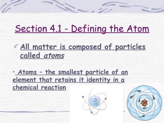 Section 4.1 - Defining the Atom
All matter is composed of particles
called atoms
• Atoms – the smallest particle of an
element that retains it identity in a
chemical reaction
 