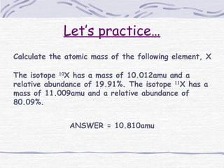 Let’s practice…
Calculate the atomic mass of the following element, X
The isotope 10
X has a mass of 10.012amu and a
relative abundance of 19.91%. The isotope 11
X has a
mass of 11.009amu and a relative abundance of
80.09%.
ANSWER = 10.810amu
 