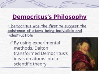 Democritus’s Philosophy
By using experimental
methods, Dalton
transformed Democritus’s
ideas on atoms into a
scientific theory
• Democritus was the first to suggest the
existence of atoms being indivisible and
indestructible
 