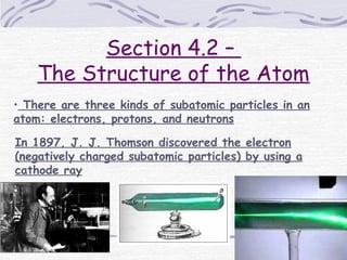 Section 4.2 –
The Structure of the Atom
• There are three kinds of subatomic particles in an
atom: electrons, protons, and neutrons
In 1897, J. J. Thomson discovered the electron
(negatively charged subatomic particles) by using a
cathode ray
 