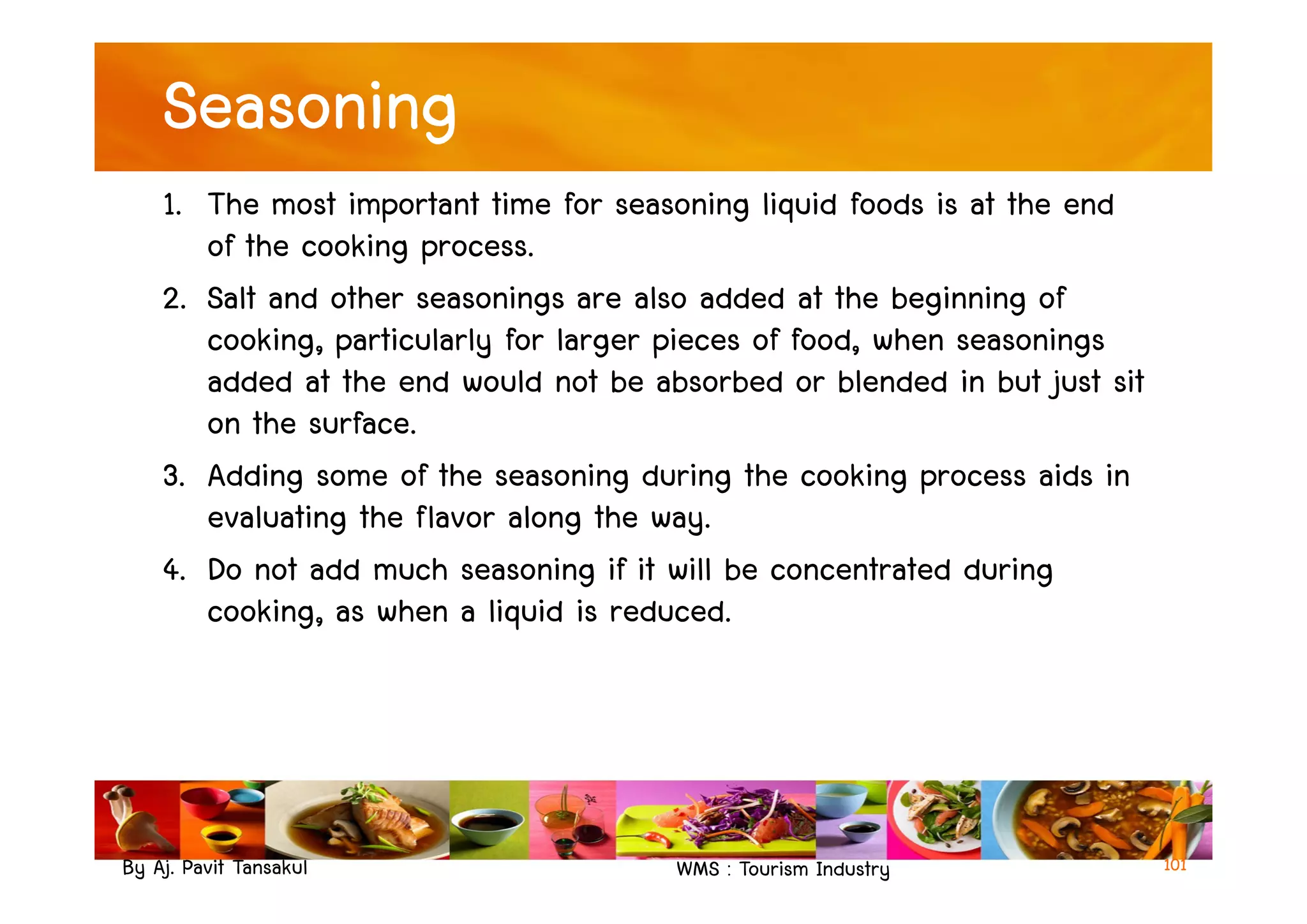 Seasoning
1. The most important time for seasoning liquid foods is at the end
of the cooking process.
2. Salt and other seasonings are also added at the beginning of
cooking, particularly for larger pieces of food, when seasonings
added at the end would not be absorbed or blended in but just sit
on the surface.
3. Adding some of the seasoning during the cooking process aids in
By Aj. Pavit Tansakul WMS : Tourism Industry
3. Adding some of the seasoning during the cooking process aids in
evaluating the flavor along the way.
4. Do not add much seasoning if it will be concentrated during
cooking, as when a liquid is reduced.
101
 