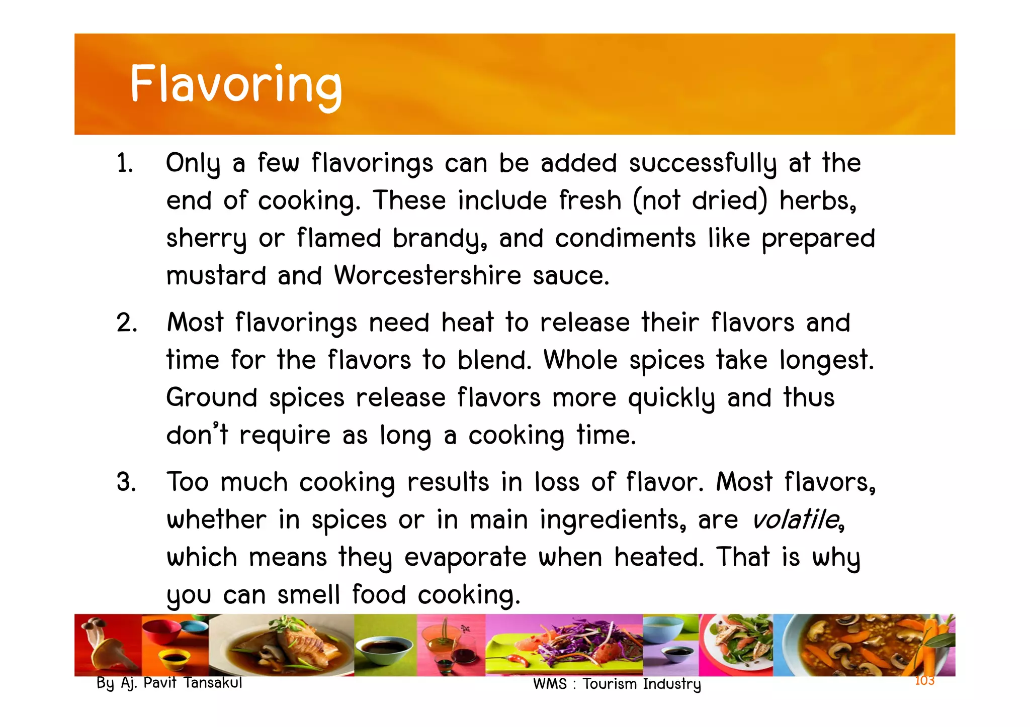 Flavoring
1. Only a few flavorings can be added successfully at the
end of cooking. These include fresh (not dried) herbs,
sherry or flamed brandy, and condiments like prepared
mustard and Worcestershire sauce.
2. Most flavorings need heat to release their flavors and
time for the flavors to blend. Whole spices take longest.
By Aj. Pavit Tansakul WMS : Tourism Industry
time for the flavors to blend. Whole spices take longest.
Ground spices release flavors more quickly and thus
don’t require as long a cooking time.
3. Too much cooking results in loss of flavor. Most flavors,
whether in spices or in main ingredients, are volatile,
which means they evaporate when heated. That is why
you can smell food cooking.
103
 