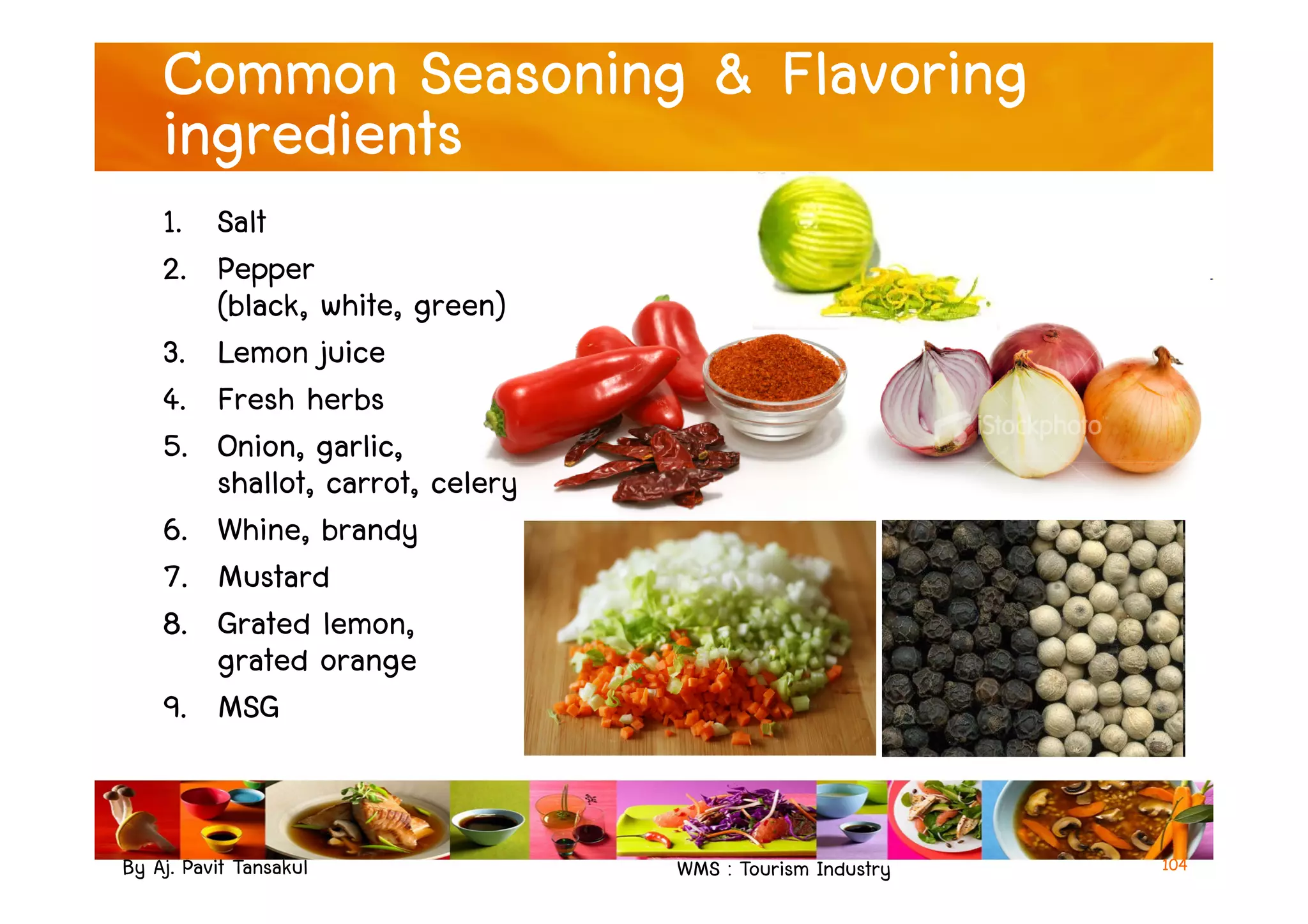 Common Seasoning & Flavoring
ingredients
1. Salt
2. Pepper
(black, white, green)
3. Lemon juice
4. Fresh herbs
5. Onion, garlic,
shallot, carrot, celery
By Aj. Pavit Tansakul WMS : Tourism Industry 104
5. Onion, garlic,
shallot, carrot, celery
6. Whine, brandy
7. Mustard
8. Grated lemon,
grated orange
9. MSG
 