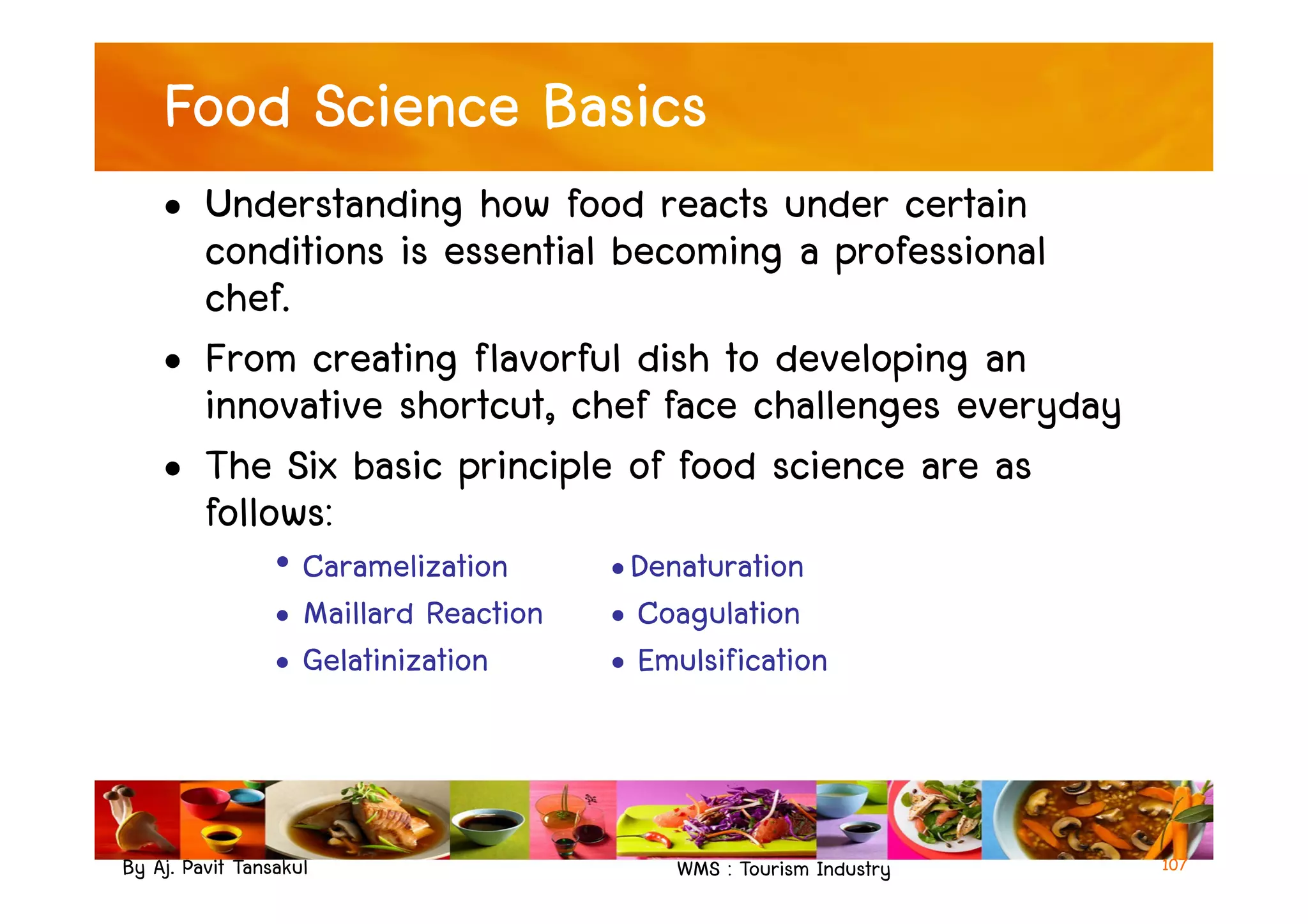 Food Science Basics
• Understanding how food reacts under certain
conditions is essential becoming a professional
chef.
• From creating flavorful dish to developing an
innovative shortcut, chef face challenges everyday
• The Six basic principle of food science are as
By Aj. Pavit Tansakul WMS : Tourism Industry
• The Six basic principle of food science are as
follows:
• Caramelization •Denaturation
• Maillard Reaction • Coagulation
• Gelatinization • Emulsification
107
 