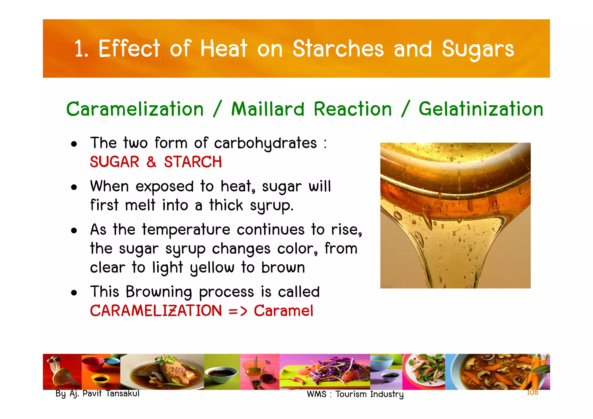1. Effect of Heat on Starches and Sugars
• The two form of carbohydrates :
SUGAR & STARCH
• When exposed to heat, sugar will
first melt into a thick syrup.
Caramelization / Maillard Reaction / Gelatinization
By Aj. Pavit Tansakul WMS : Tourism Industry
first melt into a thick syrup.
• As the temperature continues to rise,
the sugar syrup changes color, from
clear to light yellow to brown
• This Browning process is called
CARAMELIZATION => Caramel
108
 