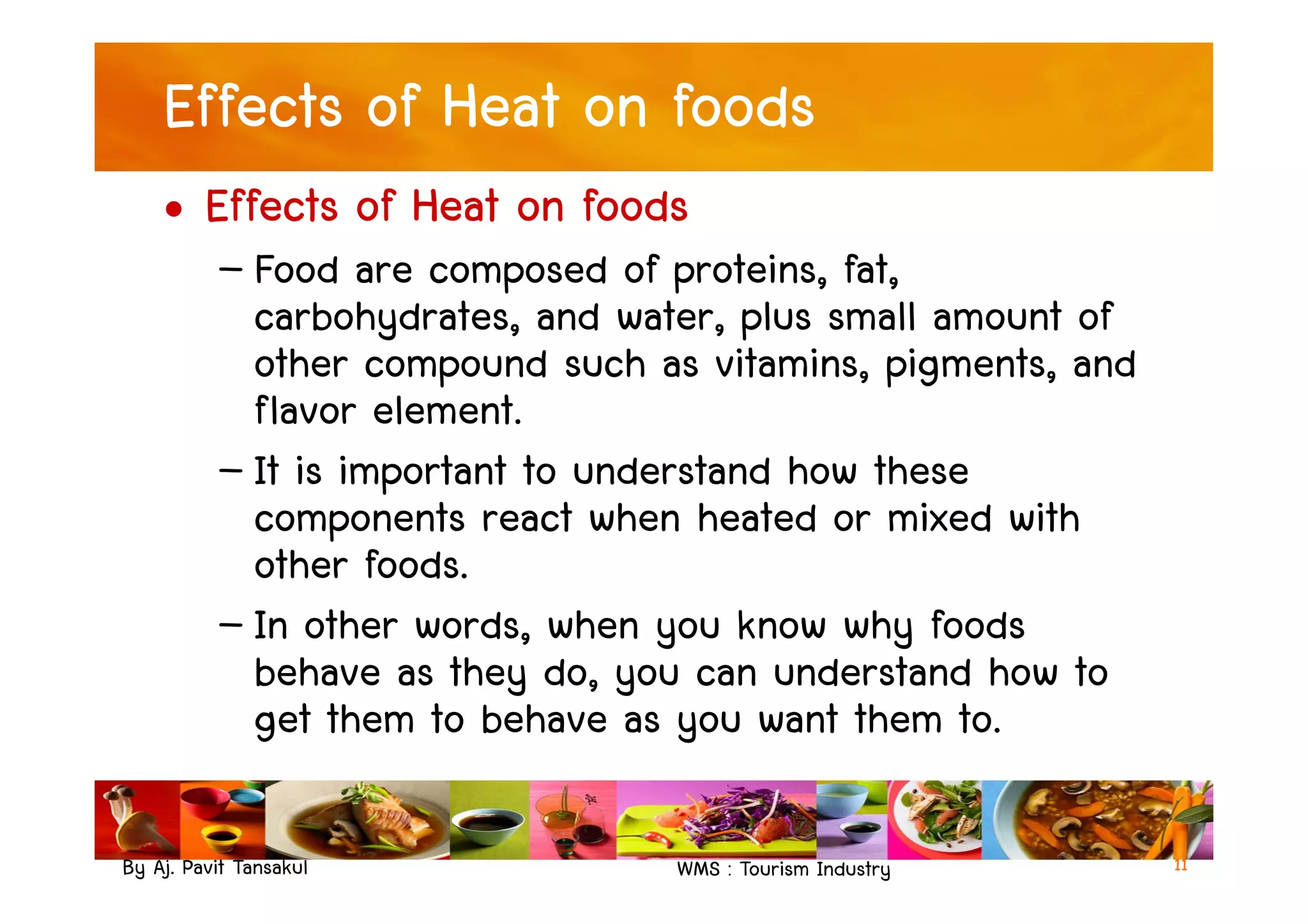 Effects of Heat on foods
• Effects of Heat on foods
– Food are composed of proteins, fat,
carbohydrates, and water, plus small amount of
other compound such as vitamins, pigments, and
flavor element.
– It is important to understand how these
By Aj. Pavit Tansakul WMS : Tourism Industry 11
– It is important to understand how these
components react when heated or mixed with
other foods.
– In other words, when you know why foods
behave as they do, you can understand how to
get them to behave as you want them to.
 