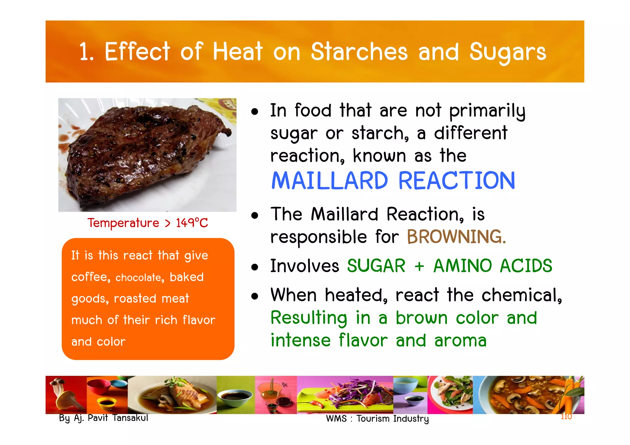 1. Effect of Heat on Starches and Sugars
• In food that are not primarily
sugar or starch, a different
reaction, known as the
MAILLARD REACTION
• The Maillard Reaction, is
responsible for BROWNING.
Temperature > 149๐C
By Aj. Pavit Tansakul WMS : Tourism Industry
• The Maillard Reaction, is
responsible for BROWNING.
• Involves SUGAR + AMINO ACIDS
• When heated, react the chemical,
Resulting in a brown color and
intense flavor and aroma
110
It is this react that give
coffee, chocolate, baked
goods, roasted meat
much of their rich flavor
and color
Temperature > 149๐C
 