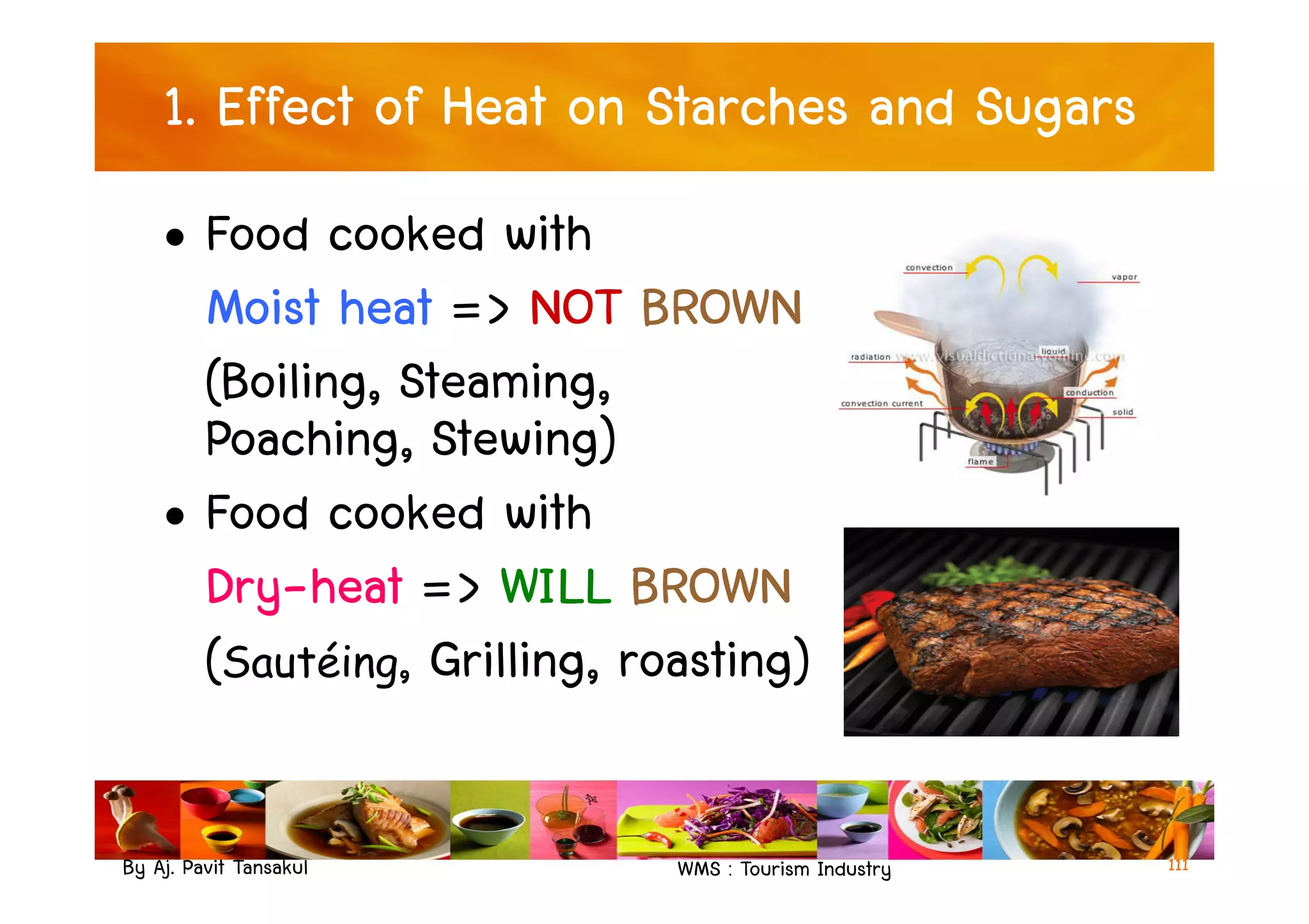 1. Effect of Heat on Starches and Sugars
• Food cooked with
Moist heat => NOT BROWN
(Boiling, Steaming,
Poaching, Stewing)
By Aj. Pavit Tansakul WMS : Tourism Industry
Poaching, Stewing)
• Food cooked with
Dry-heat => WILL BROWN
(Sautéing, Grilling, roasting)
111
 