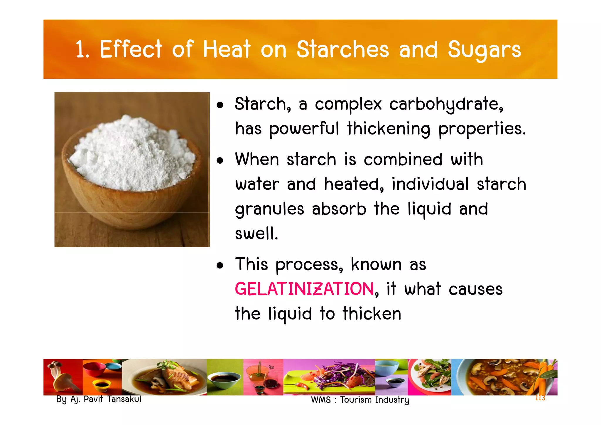 1. Effect of Heat on Starches and Sugars
• Starch, a complex carbohydrate,
has powerful thickening properties.
• When starch is combined with
water and heated, individual starch
granules absorb the liquid and
By Aj. Pavit Tansakul WMS : Tourism Industry
granules absorb the liquid and
swell.
• This process, known as
GELATINIZATION, it what causes
the liquid to thicken
113
 