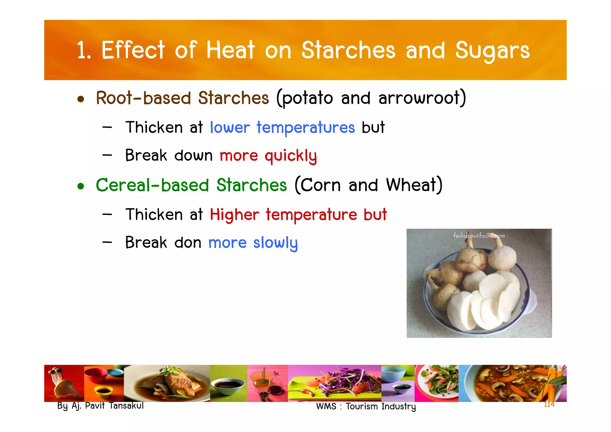 1. Effect of Heat on Starches and Sugars
• Root-based Starches (potato and arrowroot)
– Thicken at lower temperatures but
– Break down more quickly
• Cereal-based Starches (Corn and Wheat)
– Thicken at Higher temperature but
By Aj. Pavit Tansakul WMS : Tourism Industry
– Thicken at Higher temperature but
– Break don more slowly
114
 