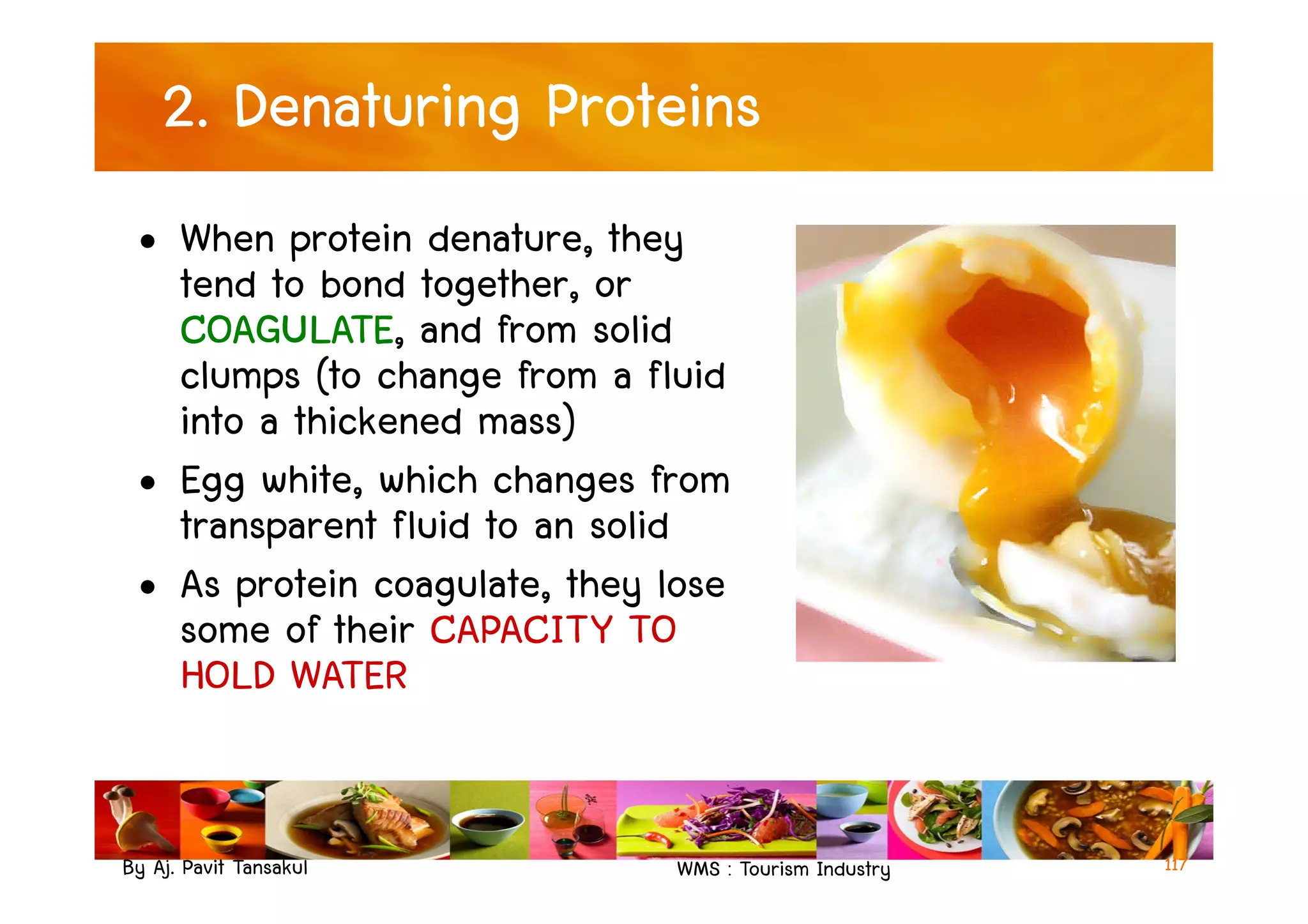 2. Denaturing Proteins
• When protein denature, they
tend to bond together, or
COAGULATE, and from solid
clumps (to change from a fluid
into a thickened mass)
• Egg white, which changes from
By Aj. Pavit Tansakul WMS : Tourism Industry
• Egg white, which changes from
transparent fluid to an solid
• As protein coagulate, they lose
some of their CAPACITY TO
HOLD WATER
117
 