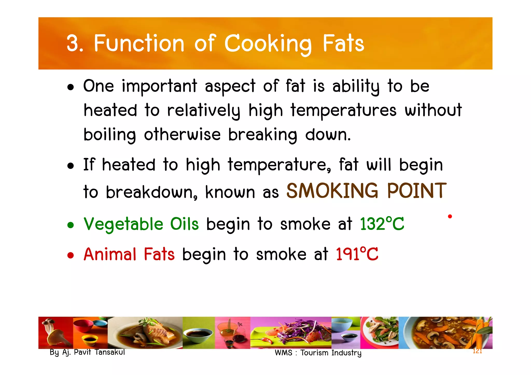 3. Function of Cooking Fats
• One important aspect of fat is ability to be
heated to relatively high temperatures without
boiling otherwise breaking down.
• If heated to high temperature, fat will begin
to breakdown, known as SMOKING POINT
By Aj. Pavit Tansakul WMS : Tourism Industry
to breakdown, known as SMOKING POINT
• Vegetable Oils begin to smoke at 132๐C
• Animal Fats begin to smoke at 191๐C
121
 