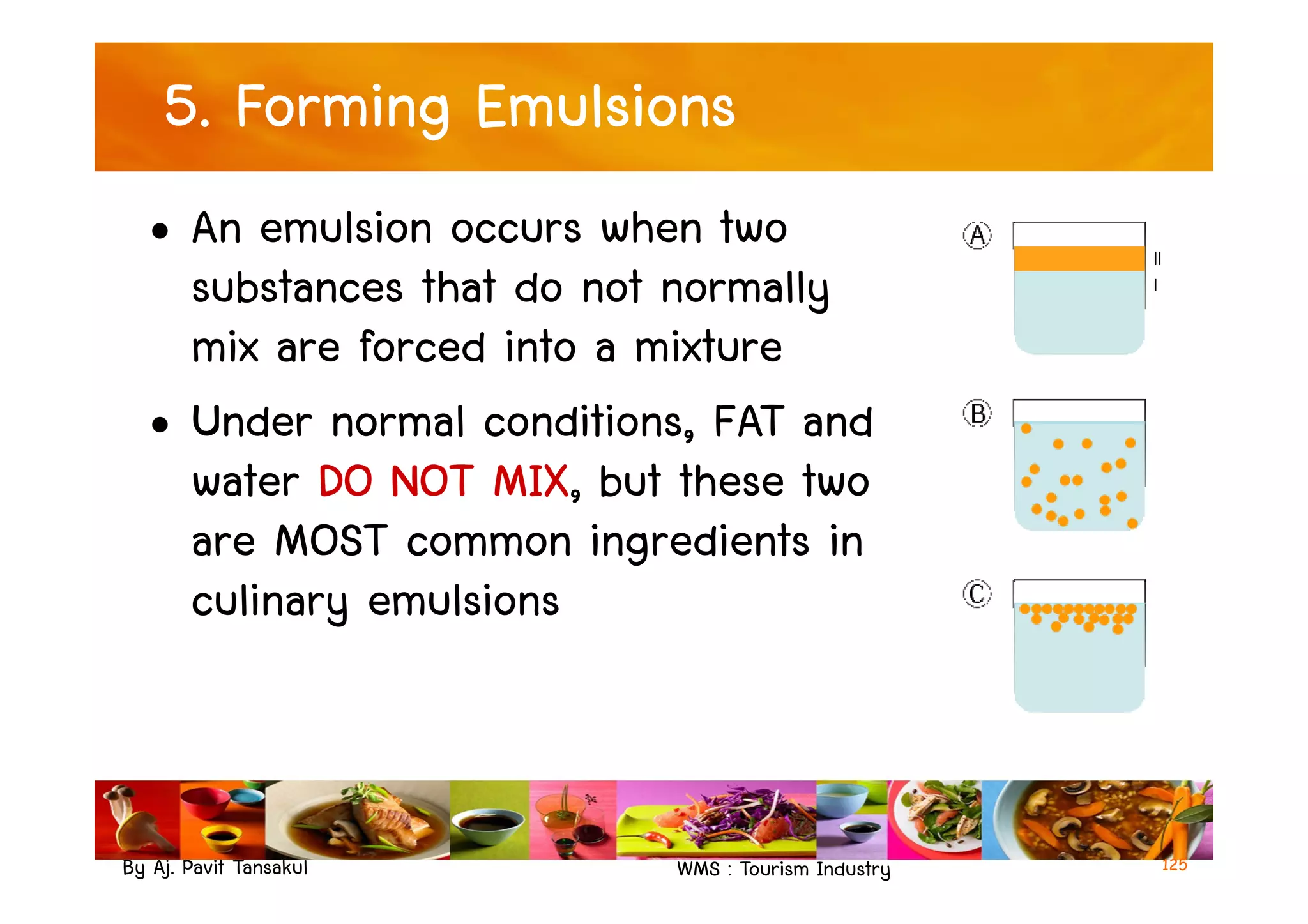 5. Forming Emulsions
• An emulsion occurs when two
substances that do not normally
mix are forced into a mixture
• Under normal conditions, FAT and
water DO NOT MIX, but these two
By Aj. Pavit Tansakul WMS : Tourism Industry
water DO NOT MIX, but these two
are MOST common ingredients in
culinary emulsions
125
 