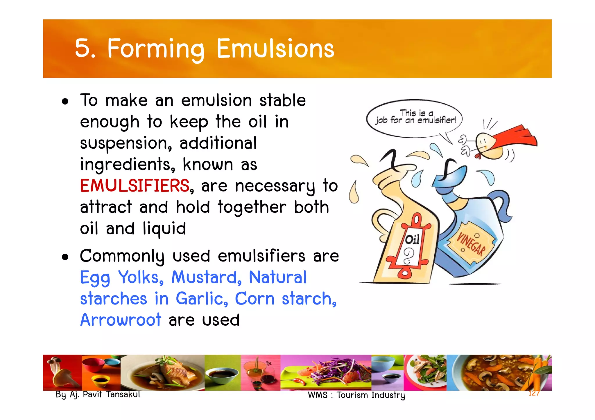 5. Forming Emulsions
• To make an emulsion stable
enough to keep the oil in
suspension, additional
ingredients, known as
EMULSIFIERS, are necessary to
attract and hold together both
By Aj. Pavit Tansakul WMS : Tourism Industry
attract and hold together both
oil and liquid
• Commonly used emulsifiers are
Egg Yolks, Mustard, Natural
starches in Garlic, Corn starch,
Arrowroot are used
127
 