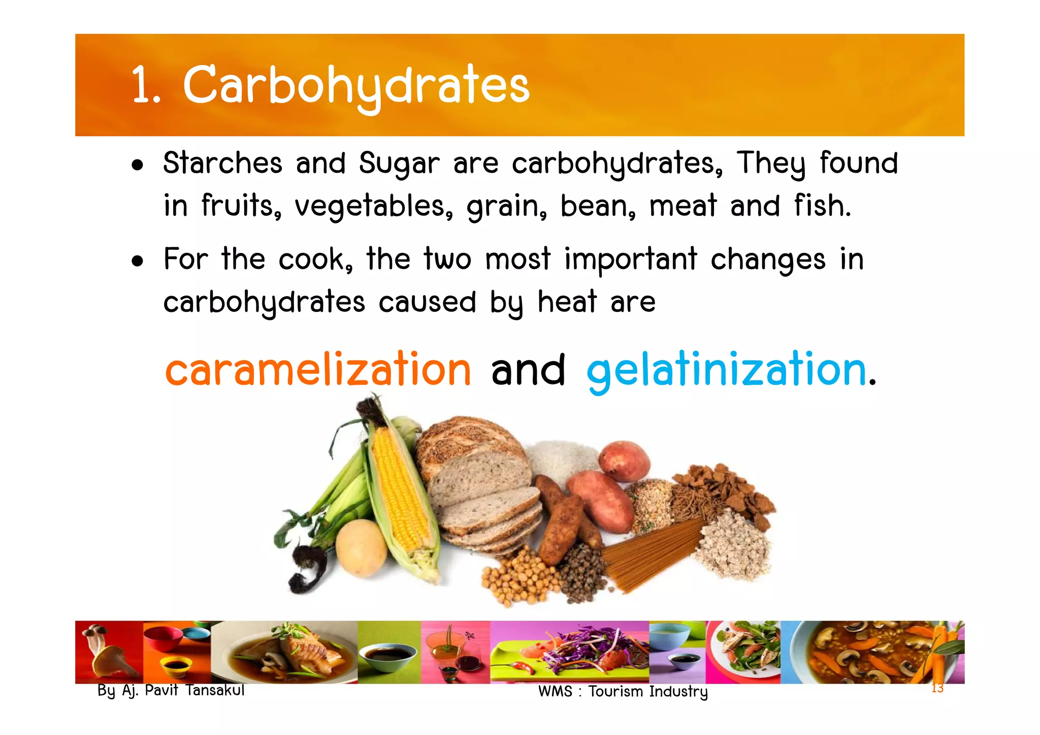 1. Carbohydrates
• Starches and Sugar are carbohydrates, They found
in fruits, vegetables, grain, bean, meat and fish.
• For the cook, the two most important changes in
carbohydrates caused by heat are
caramelization and gelatinization.
By Aj. Pavit Tansakul WMS : Tourism Industry
caramelization and gelatinization.
13
 