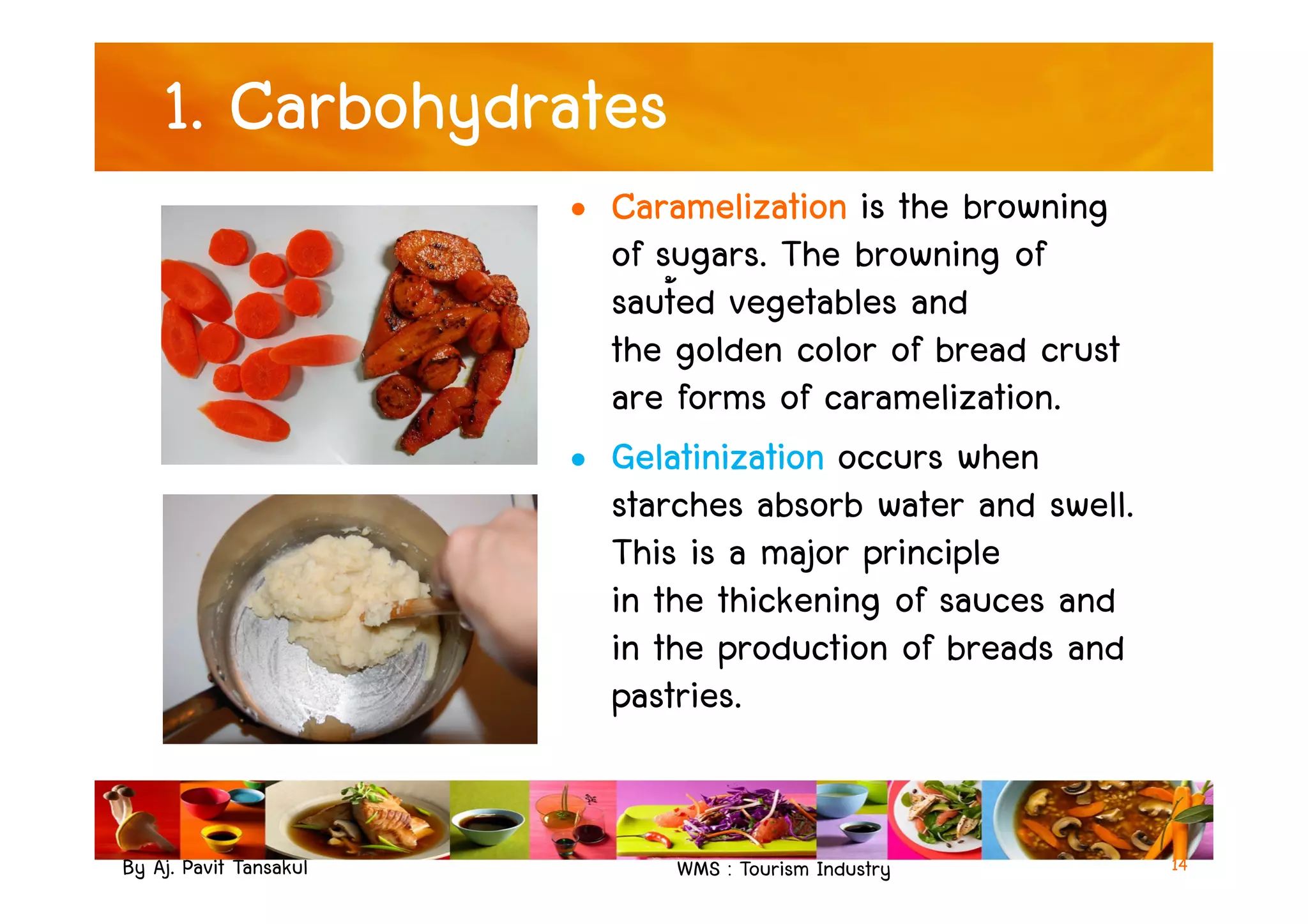1. Carbohydrates
• Caramelization is the browning
of sugars. The browning of
saut้ed vegetables and
the golden color of bread crust
are forms of caramelization.
• Gelatinization occurs when
By Aj. Pavit Tansakul WMS : Tourism Industry
• Gelatinization occurs when
starches absorb water and swell.
This is a major principle
in the thickening of sauces and
in the production of breads and
pastries.
14
 