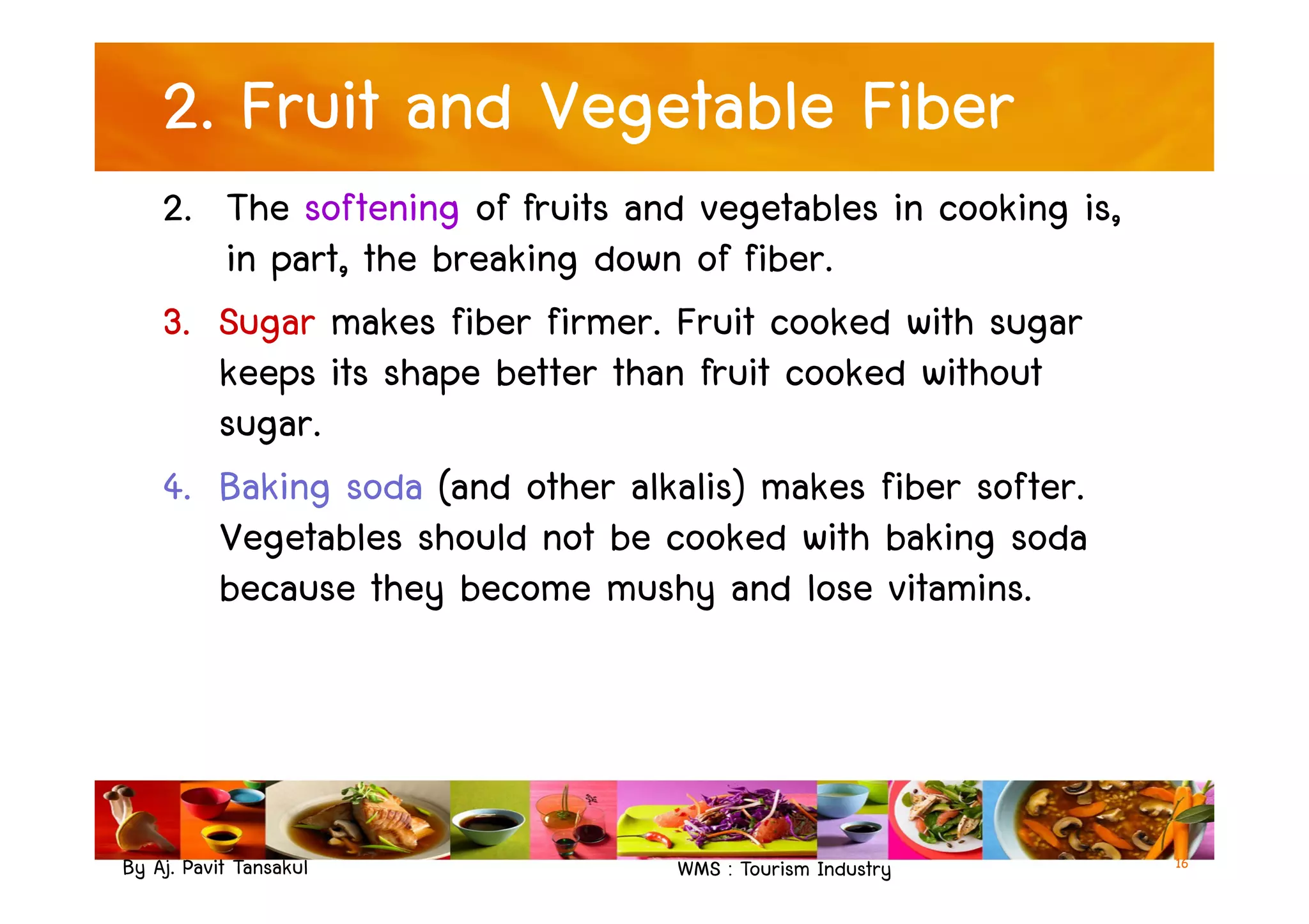 2. Fruit and Vegetable Fiber
2. The softening of fruits and vegetables in cooking is,
in part, the breaking down of fiber.
3. Sugar makes fiber firmer. Fruit cooked with sugar
keeps its shape better than fruit cooked without
sugar.
4. Baking soda (and other alkalis) makes fiber softer.
By Aj. Pavit Tansakul WMS : Tourism Industry
4. Baking soda (and other alkalis) makes fiber softer.
Vegetables should not be cooked with baking soda
because they become mushy and lose vitamins.
16
 