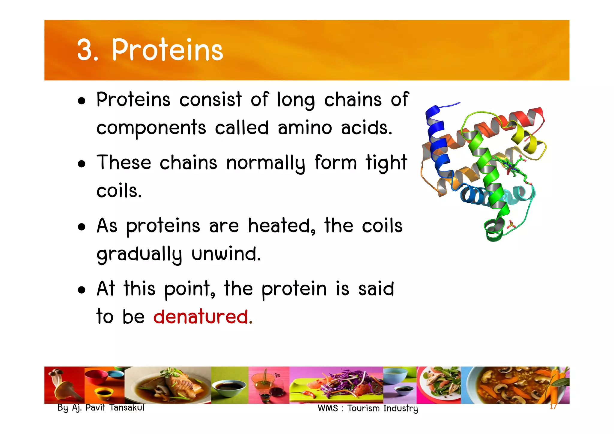 3. Proteins
• Proteins consist of long chains of
components called amino acids.
• These chains normally form tight
coils.
• As proteins are heated, the coils
By Aj. Pavit Tansakul WMS : Tourism Industry
• As proteins are heated, the coils
gradually unwind.
• At this point, the protein is said
to be denatured.
17
 