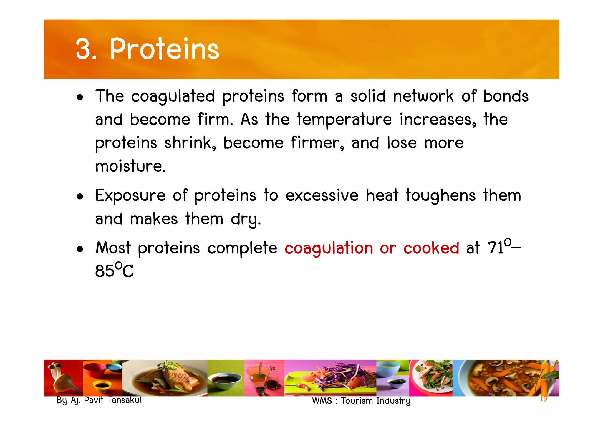 3. Proteins
• The coagulated proteins form a solid network of bonds
and become firm. As the temperature increases, the
proteins shrink, become firmer, and lose more
moisture.
• Exposure of proteins to excessive heat toughens them
and makes them dry.
By Aj. Pavit Tansakul WMS : Tourism Industry
and makes them dry.
• Most proteins complete coagulation or cooked at 71O–
85OC
19
 