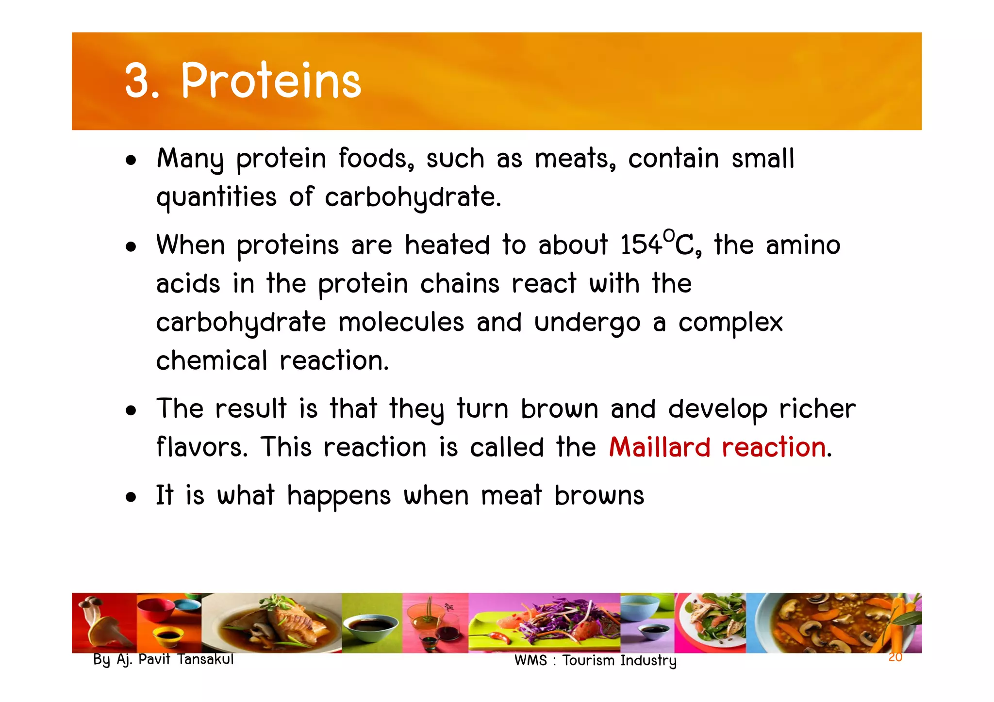 3. Proteins
• Many protein foods, such as meats, contain small
quantities of carbohydrate.
• When proteins are heated to about 154OC, the amino
acids in the protein chains react with the
carbohydrate molecules and undergo a complex
chemical reaction.
By Aj. Pavit Tansakul WMS : Tourism Industry
chemical reaction.
• The result is that they turn brown and develop richer
flavors. This reaction is called the Maillard reaction.
• It is what happens when meat browns
20
 