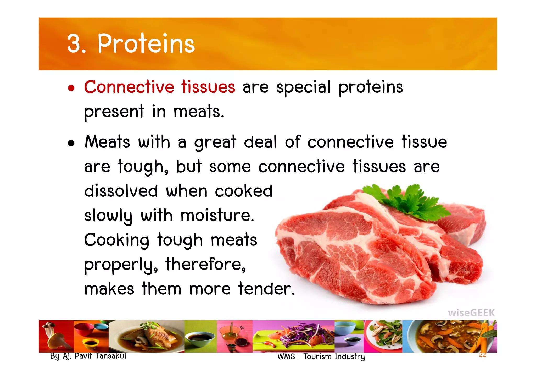 3. Proteins
• Connective tissues are special proteins
present in meats.
• Meats with a great deal of connective tissue
are tough, but some connective tissues are
dissolved when cooked
By Aj. Pavit Tansakul WMS : Tourism Industry
dissolved when cooked
slowly with moisture.
Cooking tough meats
properly, therefore,
makes them more tender.
22
 